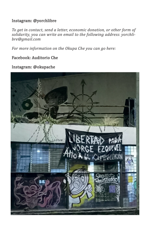 Instagram: @yorchlibre To get in contact, send a letter, economic donation, or other form of solidarity, you can write an email to the following address: yorchli- bre@gmail.com For more information on the Okupa Che you can go here: Facebook: Auditorio Che Instagram: @okupache ) \_JEen